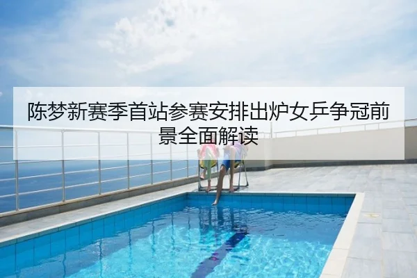 陈梦新赛季首站参赛安排出炉女乒争冠前景全面解读