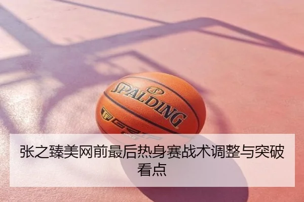 张之臻美网前最后热身赛战术调整与突破看点