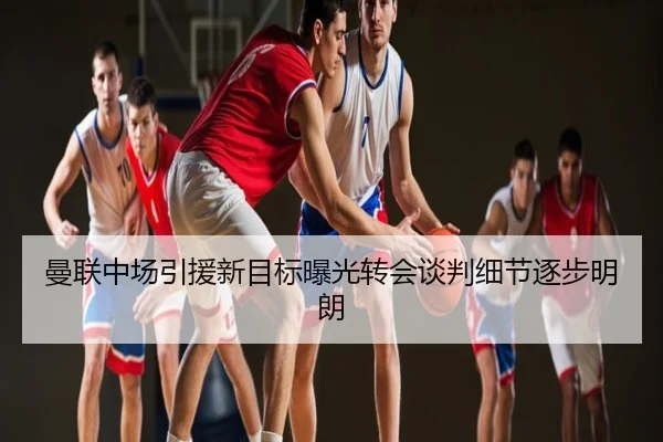 曼联中场引援新目标曝光转会谈判细节逐步明朗