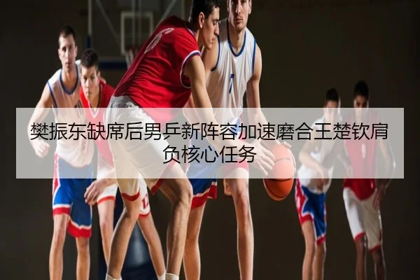 樊振东缺席后男乒新阵容加速磨合王楚钦肩负核心任务