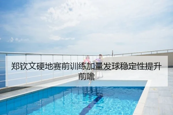 郑钦文硬地赛前训练加量发球稳定性提升前瞻