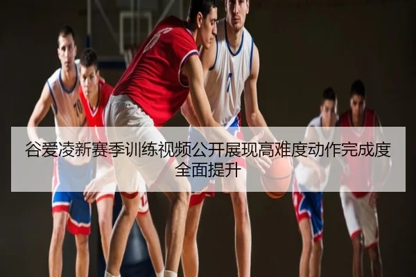 谷爱凌新赛季训练视频公开展现高难度动作完成度全面提升