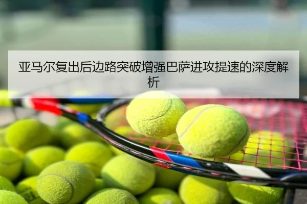 亚马尔复出后边路突破增强巴萨进攻提速的深度解析