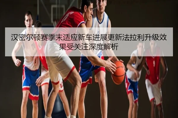 汉密尔顿赛季末适应新车进展更新法拉利升级效果受关注深度解析